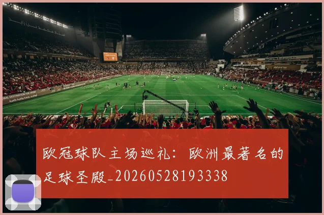 欧冠球队主场巡礼：欧洲最著名的足球圣殿_20260528193338