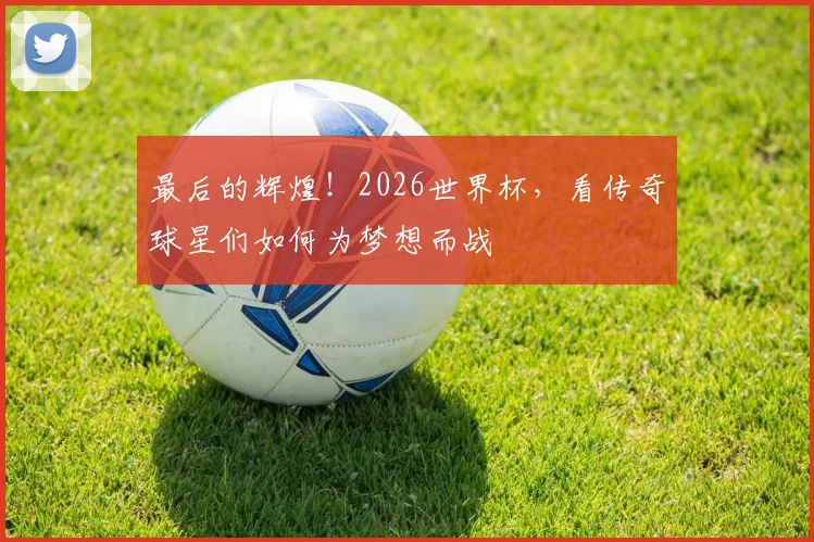最后的辉煌！2026世界杯，看传奇球星们如何为梦想而战