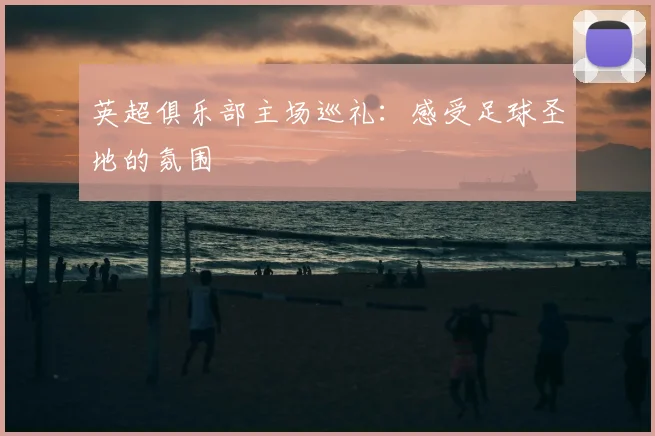 英超俱乐部主场巡礼：感受足球圣地的氛围