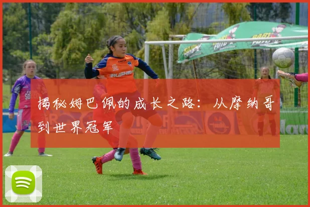 揭秘姆巴佩的成长之路：从摩纳哥到世界冠军