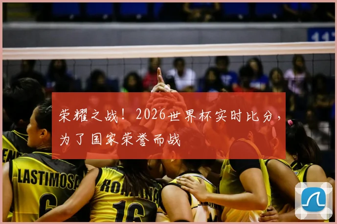 荣耀之战！2026世界杯实时比分，为了国家荣誉而战