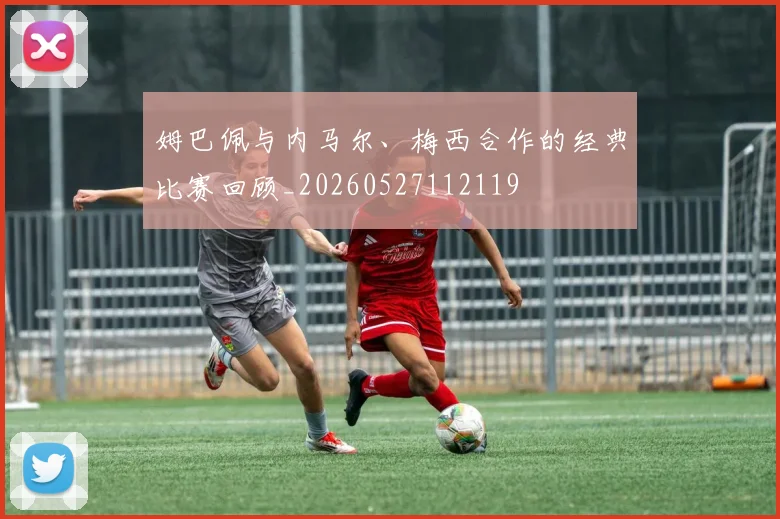 姆巴佩与内马尔、梅西合作的经典比赛回顾_20260527112119