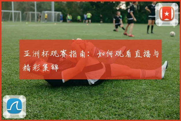 亚洲杯观赛指南：如何观看直播与精彩集锦