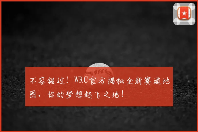 不容错过！WRC官方揭秘全新赛道地图，你的梦想起飞之地！
