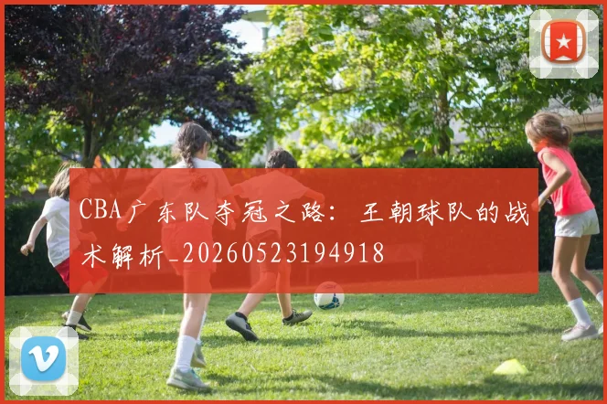 CBA广东队夺冠之路:王朝球队的战术解析_20260523194918