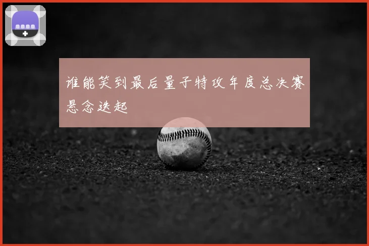 谁能笑到最后量子特攻年度总决赛悬念迭起