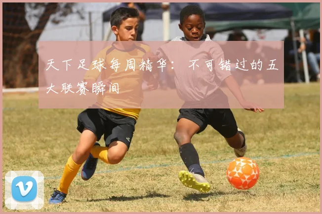 天下足球每周精华：不可错过的五大联赛瞬间