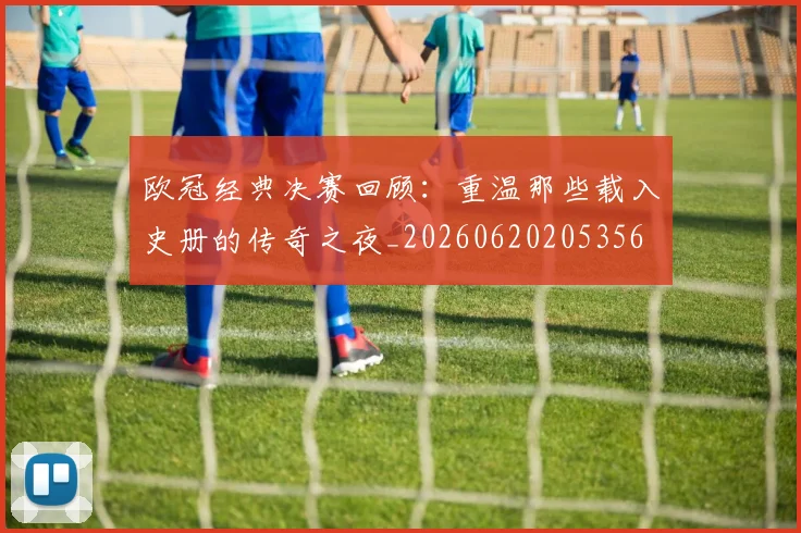 欧冠经典决赛回顾:重温那些载入史册的传奇之夜_20260620205356
