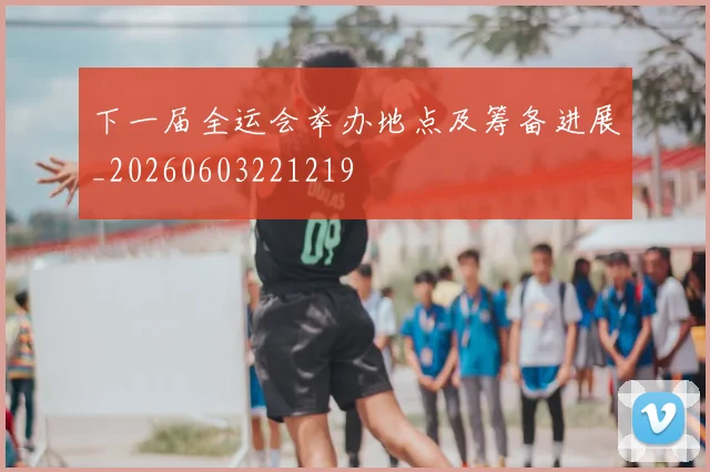 下一届全运会举办地点及筹备进展_20260603221219