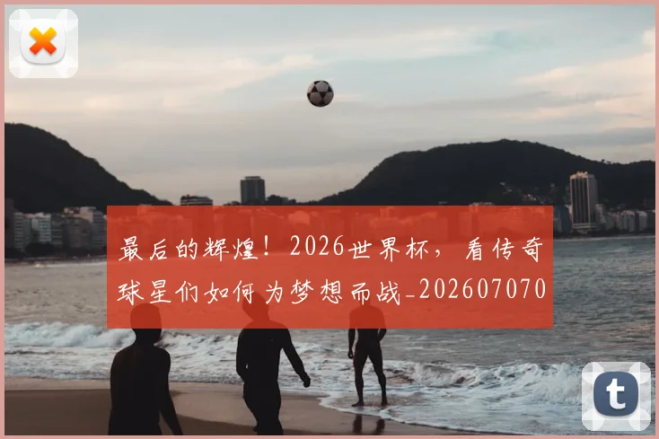 最后的辉煌！2026世界杯，看传奇球星们如何为梦想而战_20260707021555