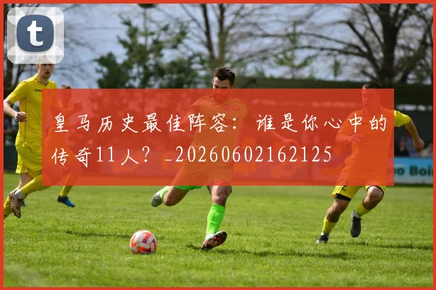 皇马历史最佳阵容:谁是你心中的传奇11人?_20260602162125