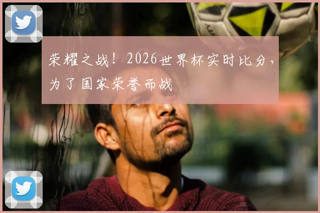 荣耀之战!2026世界杯实时比分,为了国家荣誉而战