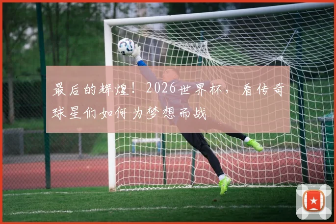 最后的辉煌！2026世界杯，看传奇球星们如何为梦想而战