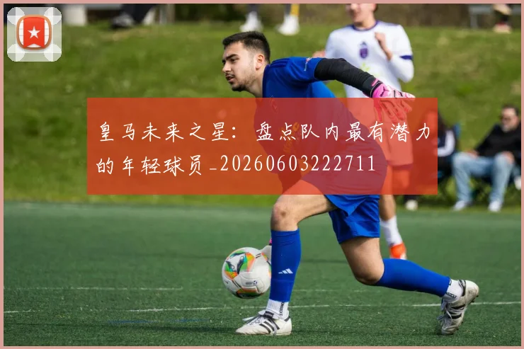 皇马未来之星：盘点队内最有潜力的年轻球员_20260603222711