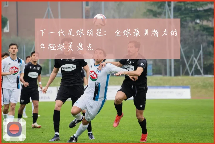 下一代足球明星：全球最具潜力的年轻球员盘点