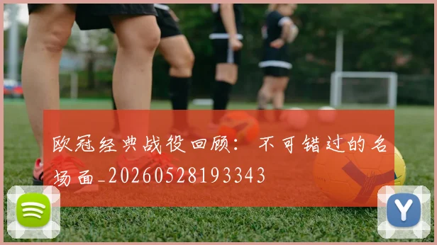 欧冠经典战役回顾：不可错过的名场面_20260528193343